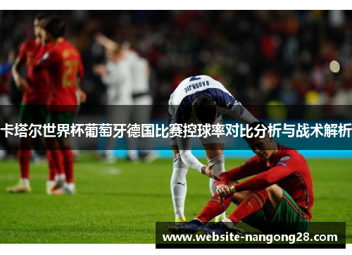 卡塔尔世界杯葡萄牙德国比赛控球率对比分析与战术解析 卡塔尔世界杯葡萄牙德国比赛控球率对比分析与战术解析