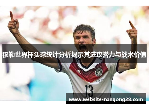 穆勒世界杯头球统计分析揭示其进攻潜力与战术价值 穆勒世界杯头球统计分析揭示其进攻潜力与战术价值