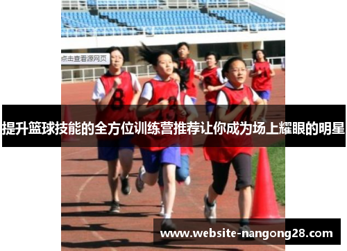 提升篮球技能的全方位训练营推荐让你成为场上耀眼的明星 提升篮球技能的全方位训练营推荐让你成为场上耀眼的明星