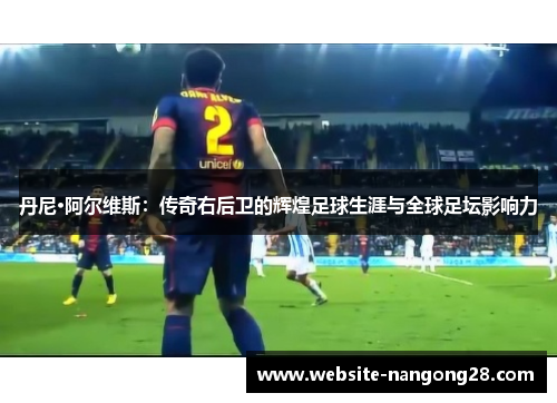 丹尼·阿尔维斯：传奇右后卫的辉煌足球生涯与全球足坛影响力