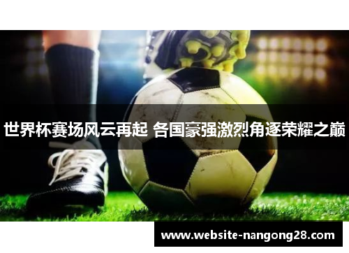 世界杯赛场风云再起 各国豪强激烈角逐荣耀之巅