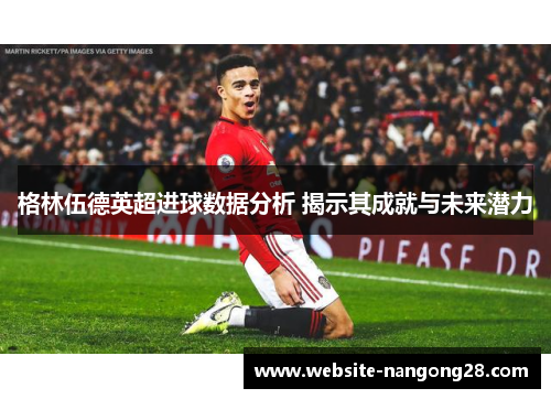 格林伍德英超进球数据分析 揭示其成就与未来潜力 格林伍德英超进球数据分析 揭示其成就与未来潜力