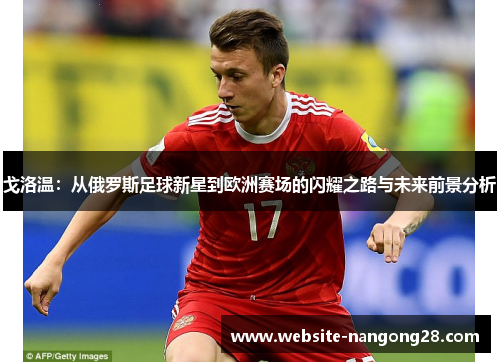 戈洛温:从俄罗斯足球新星到欧洲赛场的闪耀之路与未来前景分析 戈洛温:从俄罗斯足球新星到欧洲赛场的闪耀之路与未来前景分析