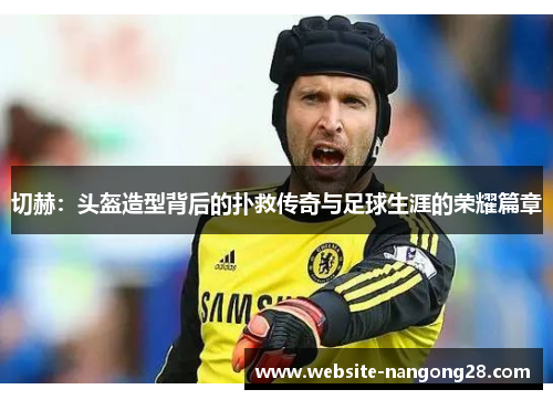 切赫:头盔造型背后的扑救传奇与足球生涯的荣耀篇章 切赫:头盔造型背后的扑救传奇与足球生涯的荣耀篇章