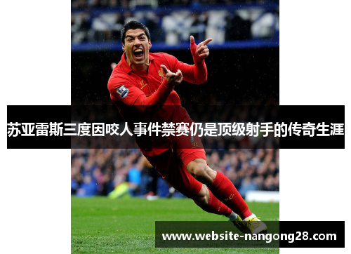 苏亚雷斯三度因咬人事件禁赛仍是顶级射手的传奇生涯 苏亚雷斯三度因咬人事件禁赛仍是顶级射手的传奇生涯