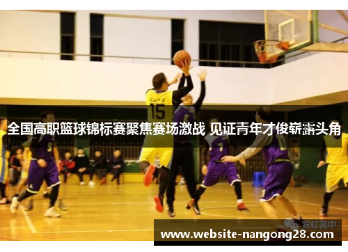 全国高职篮球锦标赛聚焦赛场激战 见证青年才俊崭露头角