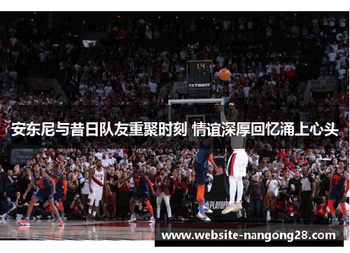 安东尼与昔日队友重聚时刻 情谊深厚回忆涌上心头 安东尼与昔日队友重聚时刻 情谊深厚回忆涌上心头