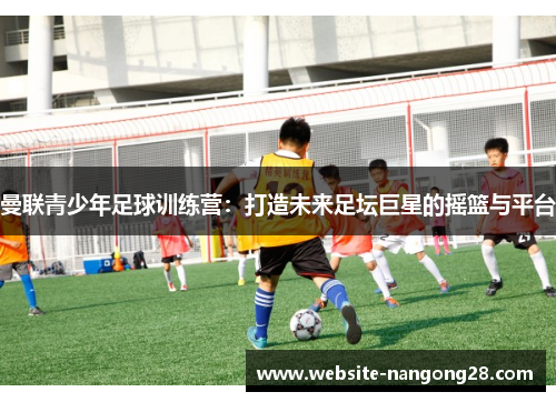 曼联青少年足球训练营：打造未来足坛巨星的摇篮与平台