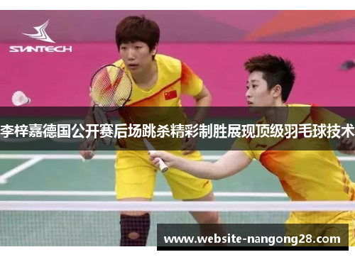李梓嘉德国公开赛后场跳杀精彩制胜展现顶级羽毛球技术