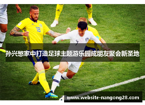 孙兴慜家中打造足球主题游乐园成朋友聚会新圣地