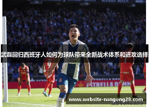 武磊回归西班牙人如何为球队带来全新战术体系和进攻选择 武磊回归西班牙人如何为球队带来全新战术体系和进攻选择