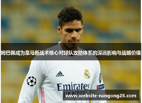 姆巴佩成为皇马新战术核心对球队攻防体系的深远影响与战略价值 姆巴佩成为皇马新战术核心对球队攻防体系的深远影响与战略价值