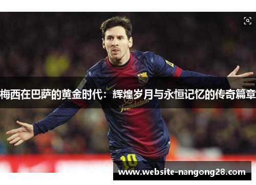 梅西在巴萨的黄金时代：辉煌岁月与永恒记忆的传奇篇章