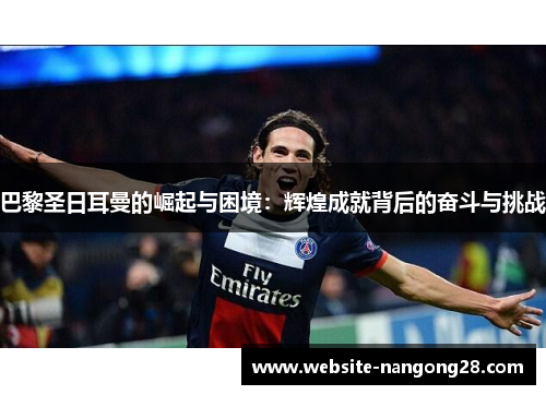 巴黎圣日耳曼的崛起与困境：辉煌成就背后的奋斗与挑战