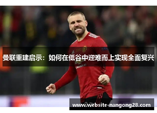 曼联重建启示：如何在低谷中迎难而上实现全面复兴