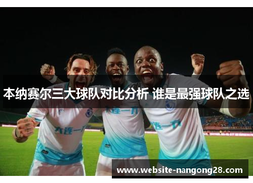 本纳赛尔三大球队对比分析 谁是最强球队之选 本纳赛尔三大球队对比分析 谁是最强球队之选