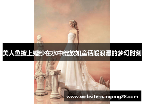 美人鱼披上婚纱在水中绽放如童话般浪漫的梦幻时刻 美人鱼披上婚纱在水中绽放如童话般浪漫的梦幻时刻
