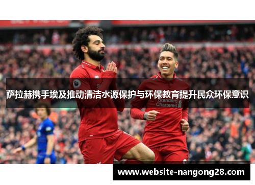 萨拉赫携手埃及推动清洁水源保护与环保教育提升民众环保意识 萨拉赫携手埃及推动清洁水源保护与环保教育提升民众环保意识