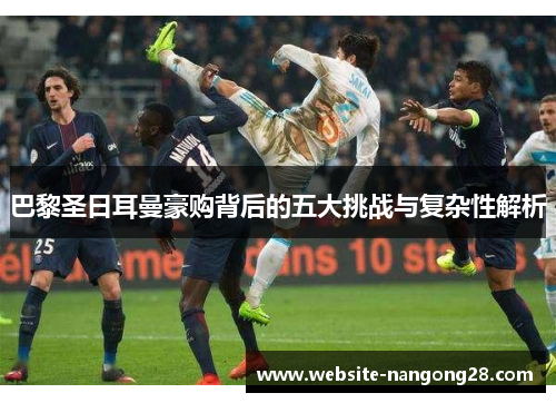 巴黎圣日耳曼豪购背后的五大挑战与复杂性解析 巴黎圣日耳曼豪购背后的五大挑战与复杂性解析