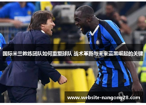 国际米兰教练团队如何重塑球队 战术革新与未来蓝黑崛起的关键