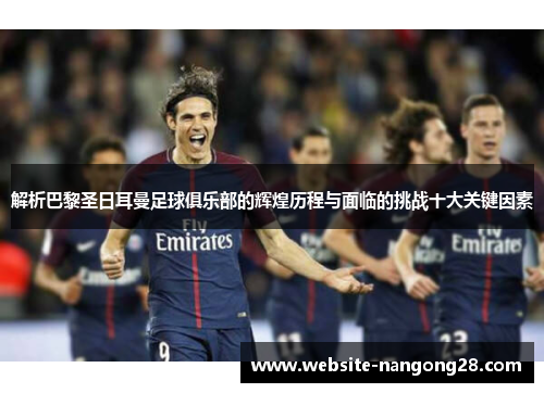 解析巴黎圣日耳曼足球俱乐部的辉煌历程与面临的挑战十大关键因素