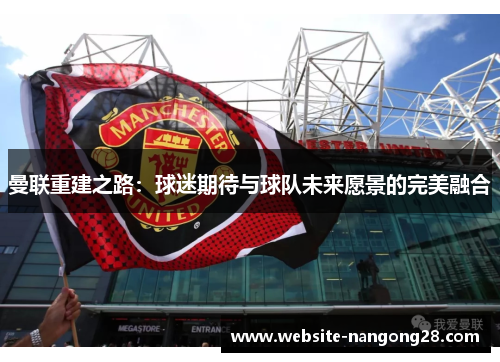 曼联重建之路:球迷期待与球队未来愿景的完美融合 曼联重建之路:球迷期待与球队未来愿景的完美融合