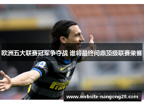 欧洲五大联赛冠军争夺战 谁将最终问鼎顶级联赛荣誉 欧洲五大联赛冠军争夺战 谁将最终问鼎顶级联赛荣誉