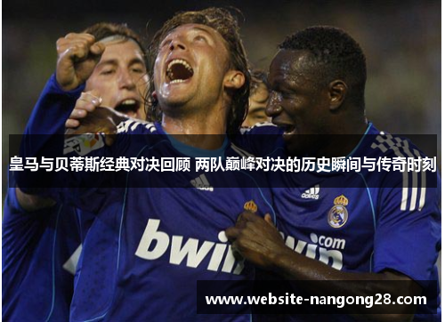 皇马与贝蒂斯经典对决回顾 两队巅峰对决的历史瞬间与传奇时刻 皇马与贝蒂斯经典对决回顾 两队巅峰对决的历史瞬间与传奇时刻