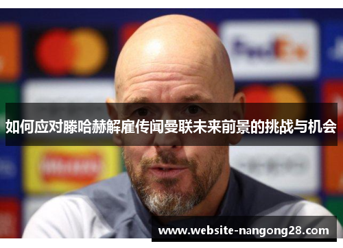 如何应对滕哈赫解雇传闻曼联未来前景的挑战与机会 如何应对滕哈赫解雇传闻曼联未来前景的挑战与机会