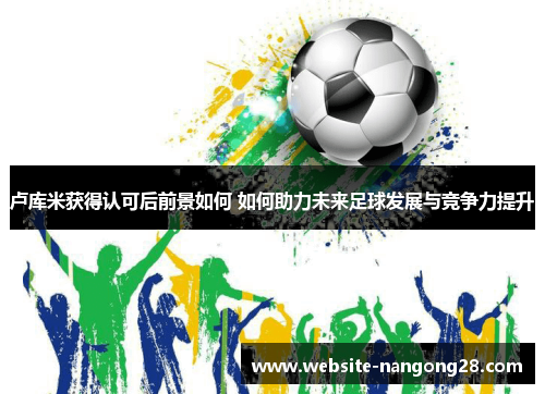 卢库米获得认可后前景如何 如何助力未来足球发展与竞争力提升 卢库米获得认可后前景如何 如何助力未来足球发展与竞争力提升