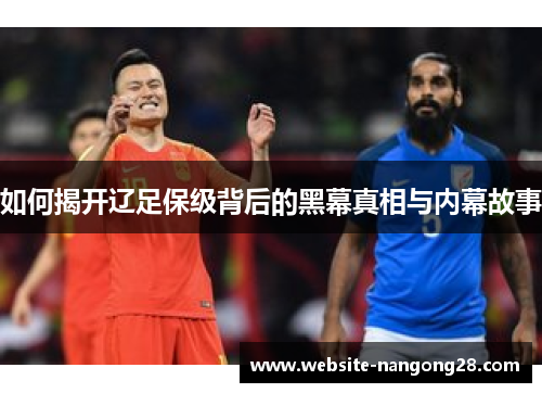 如何揭开辽足保级背后的黑幕真相与内幕故事