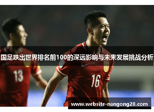 国足跌出世界排名前100的深远影响与未来发展挑战分析 国足跌出世界排名前100的深远影响与未来发展挑战分析