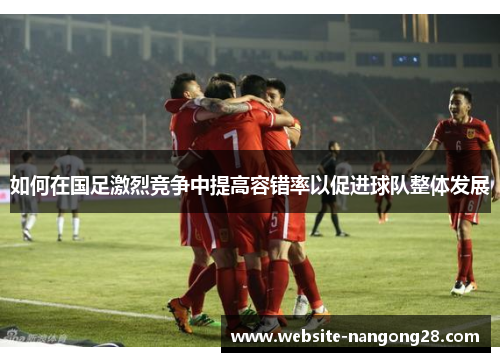 如何在国足激烈竞争中提高容错率以促进球队整体发展 如何在国足激烈竞争中提高容错率以促进球队整体发展