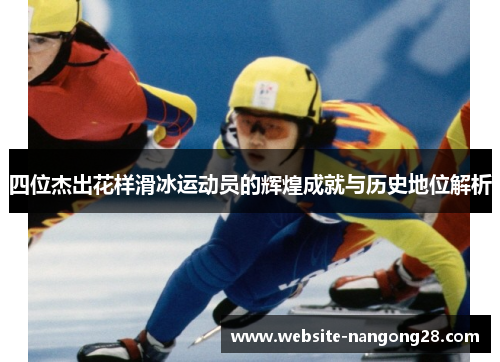 四位杰出花样滑冰运动员的辉煌成就与历史地位解析 四位杰出花样滑冰运动员的辉煌成就与历史地位解析