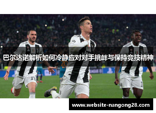 巴尔达诺解析如何冷静应对对手挑衅与保持竞技精神 巴尔达诺解析如何冷静应对对手挑衅与保持竞技精神