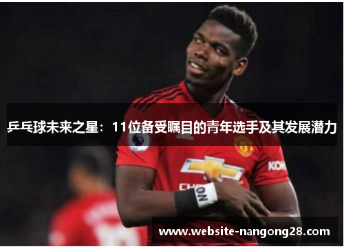 乒乓球未来之星:11位备受瞩目的青年选手及其发展潜力 乒乓球未来之星:11位备受瞩目的青年选手及其发展潜力