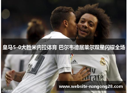 皇马5-0大胜米内拉体育 巴尔韦德居莱尔双星闪耀全场 皇马5-0大胜米内拉体育 巴尔韦德居莱尔双星闪耀全场