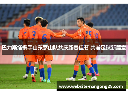 巴力斯塔携手山东泰山队共庆新春佳节 共谱足球新篇章 巴力斯塔携手山东泰山队共庆新春佳节 共谱足球新篇章