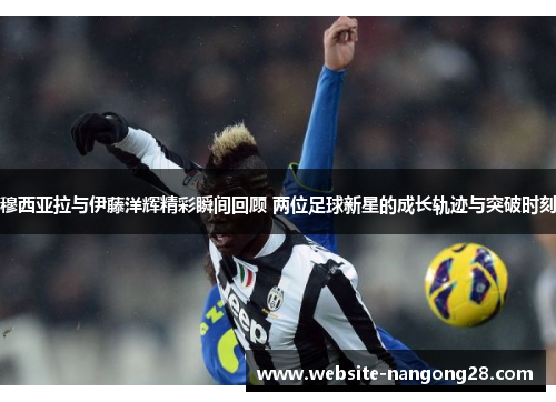 穆西亚拉与伊藤洋辉精彩瞬间回顾 两位足球新星的成长轨迹与突破时刻