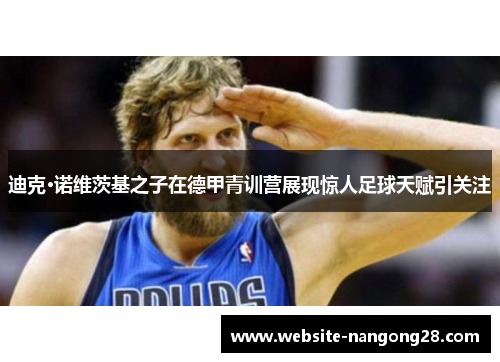 迪克·诺维茨基之子在德甲青训营展现惊人足球天赋引关注 迪克·诺维茨基之子在德甲青训营展现惊人足球天赋引关注