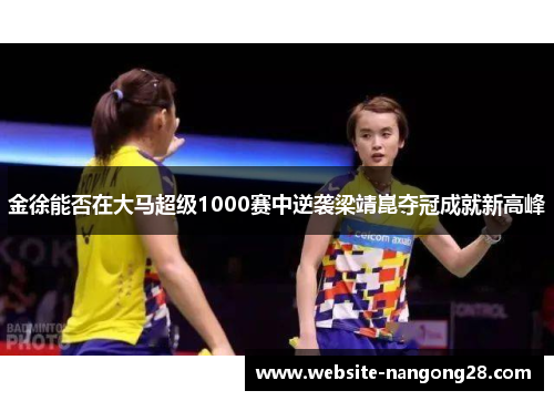 金徐能否在大马超级1000赛中逆袭梁靖崑夺冠成就新高峰 金徐能否在大马超级1000赛中逆袭梁靖崑夺冠成就新高峰