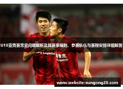 U18亚青赛常见问题解析及其赛事规则、参赛队伍与赛程安排详细解答