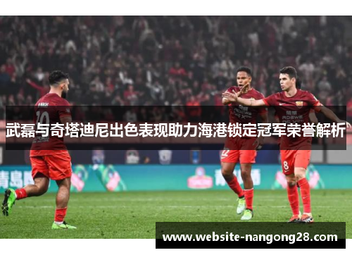 武磊与奇塔迪尼出色表现助力海港锁定冠军荣誉解析 武磊与奇塔迪尼出色表现助力海港锁定冠军荣誉解析