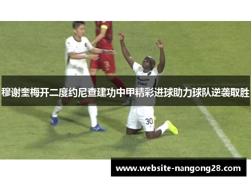 穆谢奎梅开二度约尼查建功中甲精彩进球助力球队逆袭取胜 穆谢奎梅开二度约尼查建功中甲精彩进球助力球队逆袭取胜