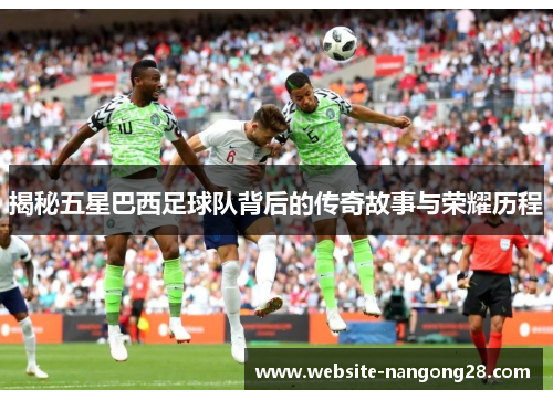 揭秘五星巴西足球队背后的传奇故事与荣耀历程