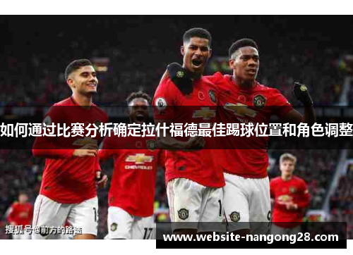 如何通过比赛分析确定拉什福德最佳踢球位置和角色调整 如何通过比赛分析确定拉什福德最佳踢球位置和角色调整