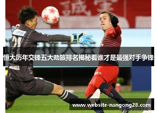 恒大历年交锋五大劲旅排名揭秘看谁才是最强对手争锋 恒大历年交锋五大劲旅排名揭秘看谁才是最强对手争锋
