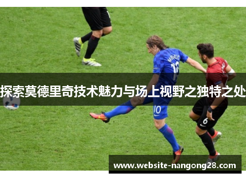 探索莫德里奇技术魅力与场上视野之独特之处 探索莫德里奇技术魅力与场上视野之独特之处