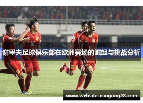 谢里夫足球俱乐部在欧洲赛场的崛起与挑战分析