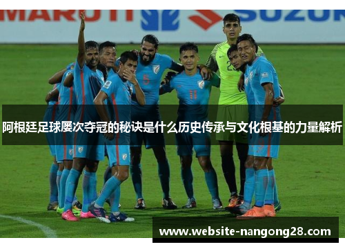 阿根廷足球屡次夺冠的秘诀是什么历史传承与文化根基的力量解析